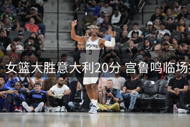 女篮大胜意大利20分 宫鲁鸣临场指挥获盛赞